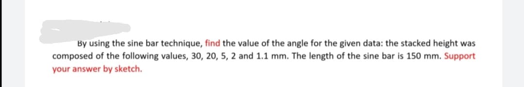 By using the sine bar technique, find the value of the angle for the given data: the stacked height was
composed of the following values, 30, 20, 5, 2 and 1.1 mm. The length of the sine bar is 150 mm. Support
your answer by sketch.
