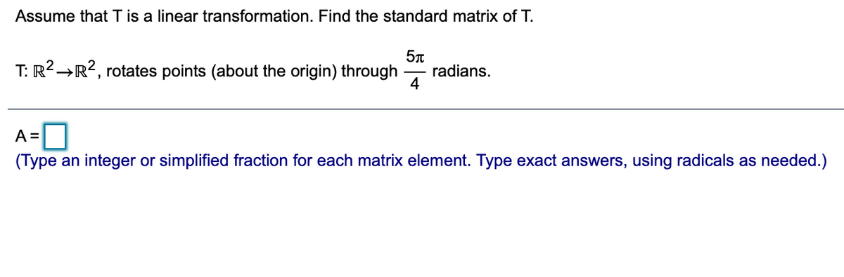 Assume that T is a linear transformation. Find the standard matrix of T.
T: R2→R?, rotates points (about the origin) through
radians.
4
A=0
(Type an integer or simplified fraction for each matrix element. Type exact answers, using radicals as needed.)
