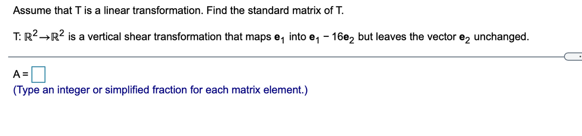 Assume that T is a linear transformation. Find the standard matrix of T.
T: R2→R2 is a vertical shear transformation that maps e, into e, - 16e, but leaves the vector e, unchanged.
A =
(Type an integer or simplified fraction for each matrix element.)
