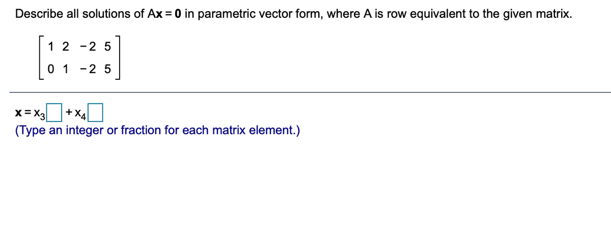 Describe all solutions of Ax = 0 in parametric vector form, where A is row equivalent to the given matrix.
1 2 -2 5
0 1 -2 5
X= X3
+X4
(Type an integer or fraction for each matrix element.)
