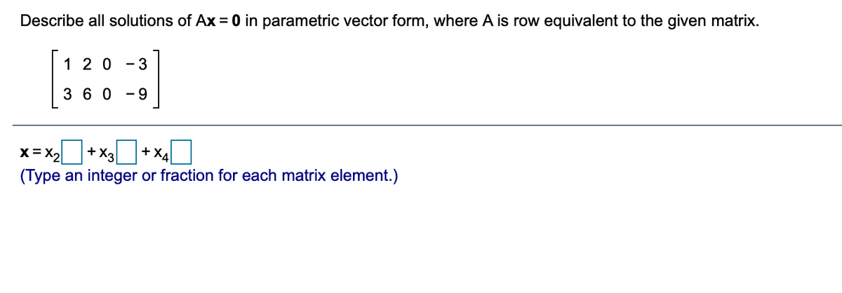 Describe all solutions of Ax= 0 in parametric vector form, where A is row equivalent to the given matrix.
[:::]
1 20
- 3
3 6 0
- 9
x= x2+x+ x4O
+ X3
+ XA
(Type an integer or fraction for each matrix element.)
