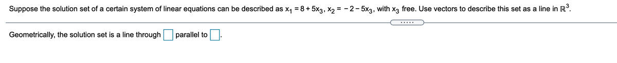 Suppose the solution set of a certain system of linear equations can be described as x, = 8 + 5x3, X2 = - 2-5x3, with x3 free. Use vectors to describe this set as a line in R°.
Geometrically, the solution set is a line through parallel to

