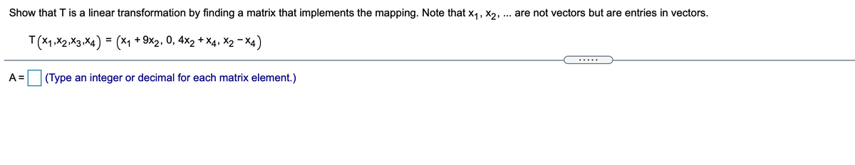 Show that T is a linear transformation by finding a matrix that implements the mapping. Note that x,, X2,
are not vectors but are entries in vectors.
T(X1,X2.X3,X4) = (*1 + 9x2, 0, 4×2 + X4, X2 - X4)
A =
|(Type an integer or decimal for each matrix element.)
