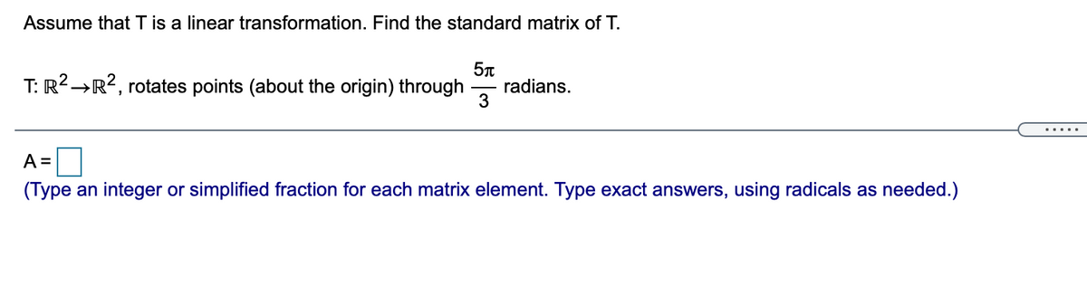 Assume that T is a linear transformation. Find the standard matrix of T.
T: R2→R?, rotates points (about the origin) through
radians.
3
.....
A =
(Type an integer or simplified fraction for each matrix element. Type exact answers, using radicals as needed.)
