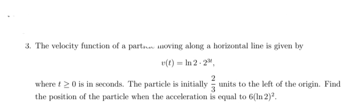 3. The velocity function of a part.u moving along a horizontal line is given by
v(t) = In 2 · 23ª,
where t > 0 is in seconds. The particle is initially
3
units to the left of the origin. Find
the position of the particle when the acceleration is equal to 6(ln 2)².

