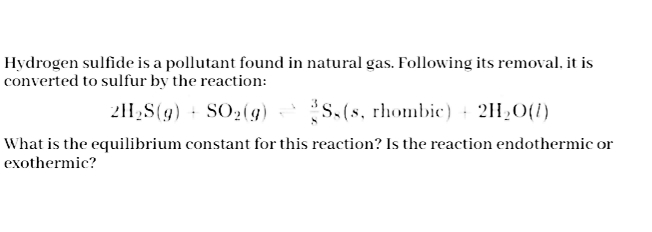 Hydrogen sulfide is a pollutant found in natural gas. Following its removal, it is
converted to sulfur by the reaction:
211,S(g) + SO2(g) S.(s, rhombic) + 2H20(1)
What is the equilibrium constant for this reaction? Is the reaction endothermic or
exothermic?
