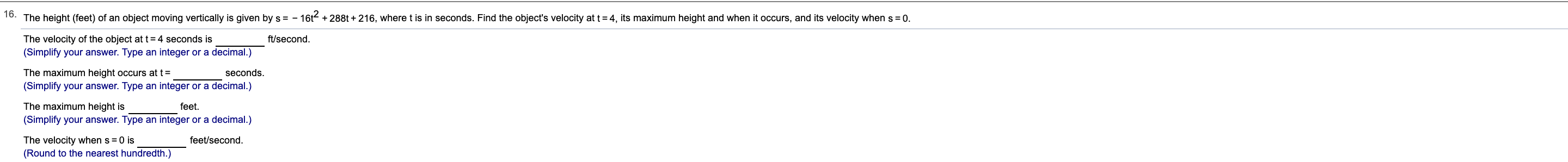 o. The height (feet) of an object moving vertically is given by s = -
16t288t+216, where t is in seconds. Find the object's velocity at t 4, its maximum height and when it occurs, and its velocity when s
0.
The velocity of the object at t4 seconds is
(Simplify your answer. Type an integer or a decimal.)
ft/second
The maximum height occurs at t=
seconds.
(Simplify your answer. Type an integer or a decimal.)
The maximum height is
feet
(Simplify your answer. Type an integer or a decimal.)
feet/second
The velocity when s 0 is
(Round to the nearest hundredth.)
