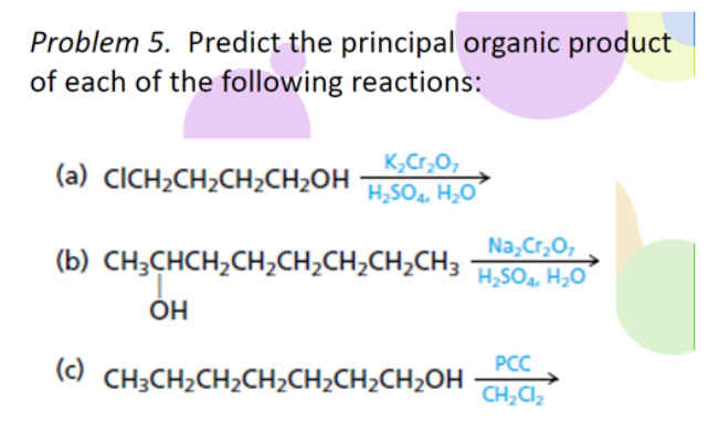 Problem 5. Predict the principal organic product
of each of the following reactions:
K₂Cr₂O7
(a) CICH,CH,CH,CH2OHH,SO, HẠO
Na₂Cr₂O7
(b) CH,CHCH,CH,CH,CH,CH,CH3 H_SO, H,
OH
PCC
(c) CH3CH₂CH₂CH₂CH₂CH₂CH₂OH CH₂Cl₂