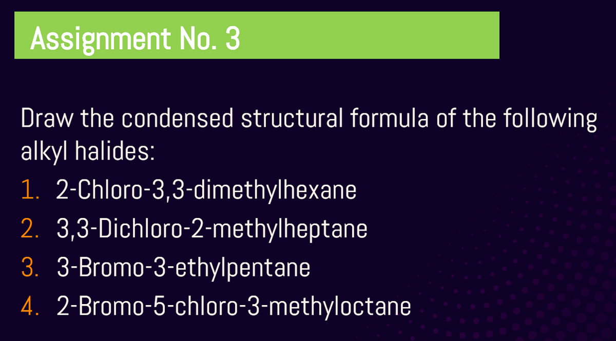 Assignment No. 3
Draw the condensed structural formula of the following
alkyl halides:
1. 2-Chloro-3,3-dimethylhexane
2. 3,3-Dichloro-2-methylheptane
3. 3-Bromo-3-ethylpentane
4. 2-Bromo-5-chloro-3-methyloctane
