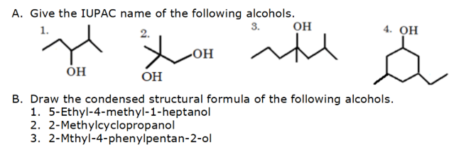 A. Give the IUPAC name of the following alcohols.
1.
2.
OH
OH
B. Draw the condensed structural formula of the following alcohols.
1. 5-Ethyl-4-methyl-1-heptanol
2. 2-Methylcyclopropanol
3.
2-Mthyl-4-phenylpentan-2-ol
3.
-OH
OH
اله الا
ساتھ
4. OH