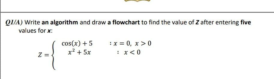 QI/A) Write an algorithm and draw a flowchart to find the value of Z after entering five
values for x:
cos(x) + 5
x2 + 5x
:x = 0, x > 0
Z =
: x<0
