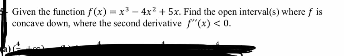 Given the function f (x) = x³ – 4x² + 5x. Find the open interval(s) where f is
concave down, where the second derivative f(x) < 0.
