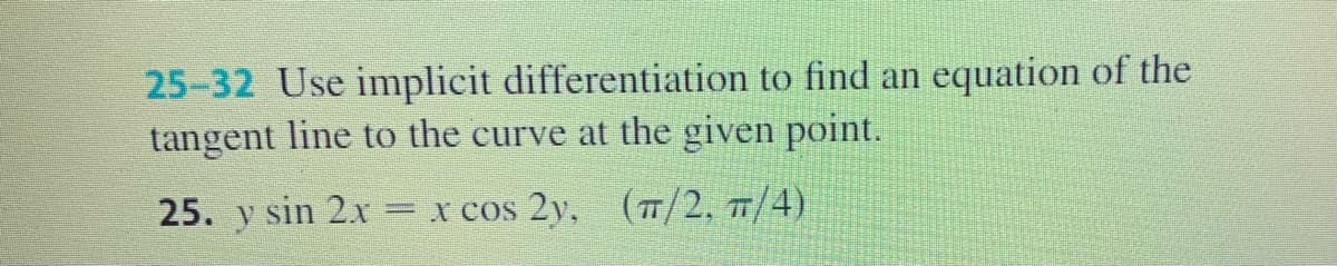 25-32 Use implicit differentiation to find an equation of the
tangent line to the curve at the given point.
25. y sin 2x
x cos 2y, (7/2, 7/4)
