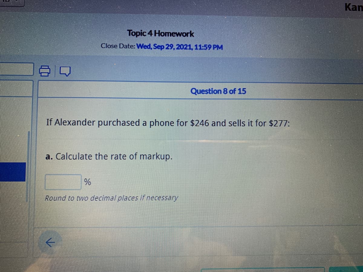 Kan
Topic 4 Homework
Close Date: Wed, Sep 29, 2021, 11:59 PM
Question 8 of 15
If Alexander purchased a phone for $246 and sells it for $277:
a. Calculate the rate of markup.
Round to two decimal places if necessary
