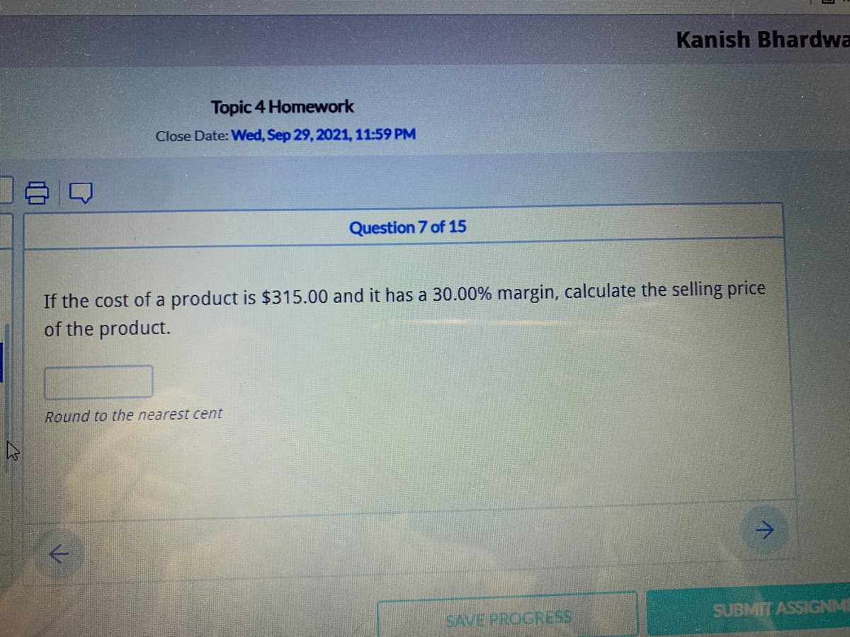 Kanish Bhardwa
Topic 4 Homework
Close Date: Wed, Sep 29, 2021, 11:59 PM
Question 7 of 15
If the cost of a product is $315.00 and it has a 30.00% margin, calculate the selling price
of the product.
Round to the nearest cent
SAVE PROGRESS
SUBMIT ASSIGNME
