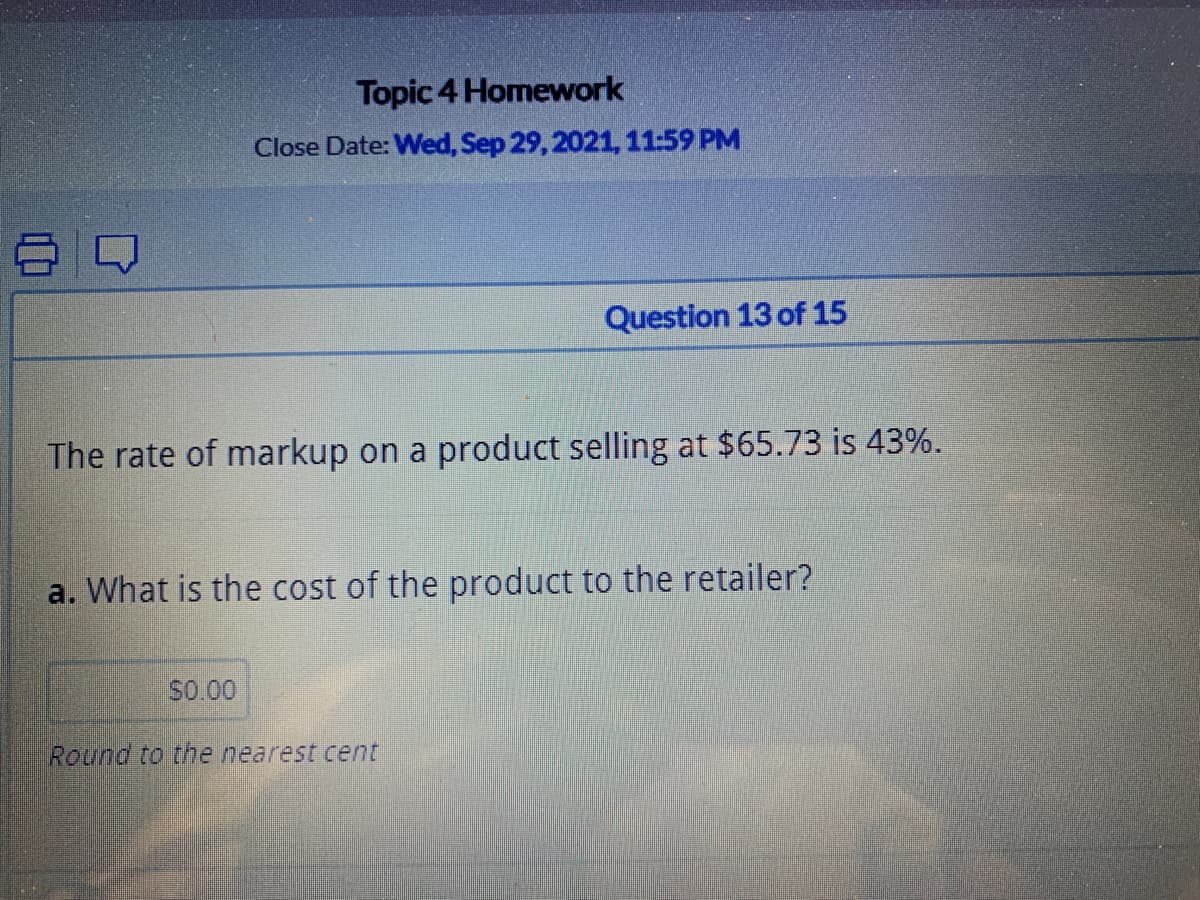 Topic 4 Homework
Close Date: Wed, Sep 29, 2021, 11:59 PM
Question 13 of 15
The rate of markup on a product selling at $65.73 is 43%.
a. What is the cost of the product to the retailer?
S0.00
Round to the nearest cent
