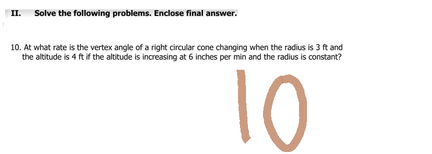 II. Solve the following problems. Enclose final answer.
10. At what rate is the vertex angle of a right circular cone changing when the radius is 3 ft and
the altitude is 4 ft if the altitude is increasing at 6 inches per min and the radius is constant?
10