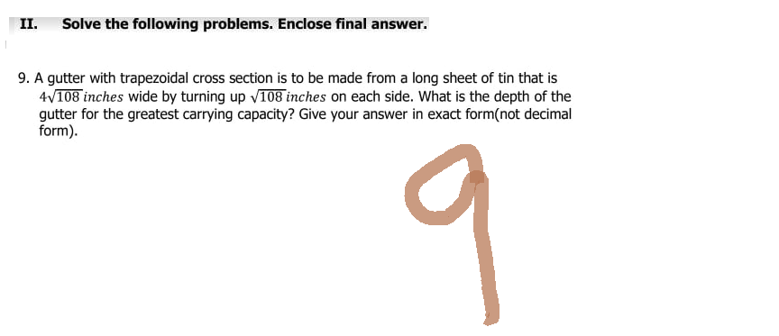 II. Solve the following problems. Enclose final answer.
9. A gutter with trapezoidal cross section is to be made from a long sheet of tin that is
4√108 inches wide by turning up √108 inches on each side. What is the depth of the
gutter for the greatest carrying capacity? Give your answer in exact form(not decimal
form).