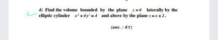 4) Find the volume bounded by the plane z=0 laterally by the
elliptic cylinder x'+4y'=4 and above by the plane z =x+2.
(ans. : 47)
