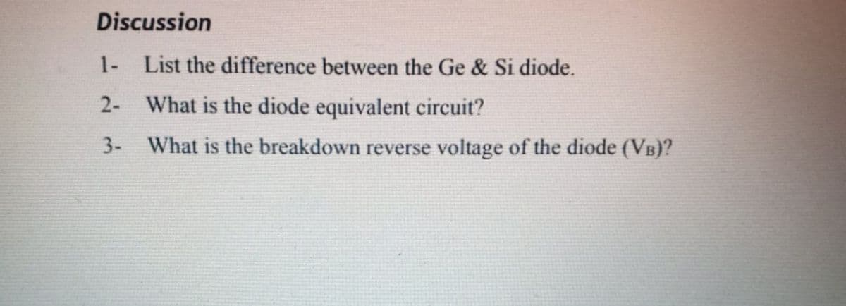Discussion
1- List the difference between the Ge & Si diode.
2- What is the diode equivalent circuit?
3-
What is the breakdown reverse voltage of the diode (VB)?
