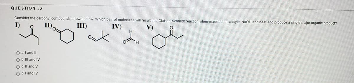 QUESTION 32
Consider the carbonyl compounds shown below. Which pair of molecules will result in a Claisen-Schmidt reaction when exposed to catalytic NaOH and heat and produce a single major organic product?
III)
IV)
H.
V)
TH.
O a.l and II
O b. II and IV
O c. Il and V
O d.l and IV
