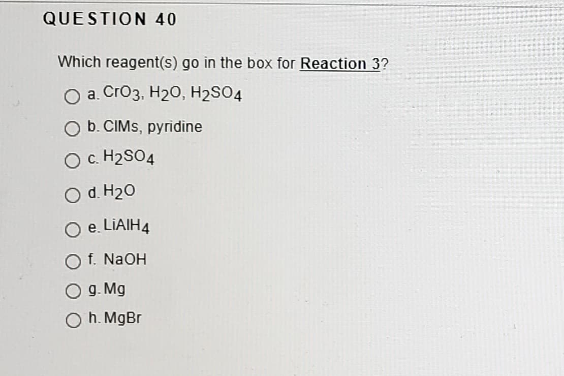QUESTION 40
Which reagent(s) go in the box for Reaction 3?
O a. Cro3, H20, H2SO4
O b. CIMS, pyridine
O c. H2SO4
O d. H20
O e. LIAIH4
f. NaOH
g. Mg
h. MgBr
