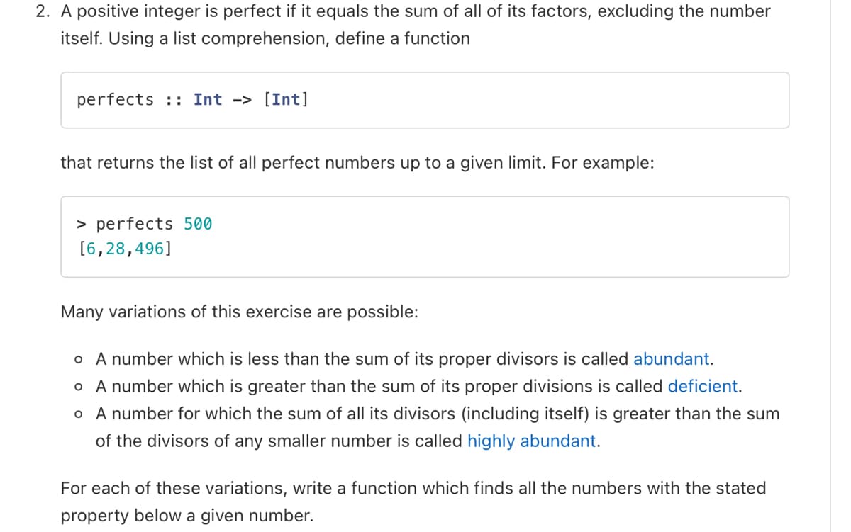 2. A positive integer is perfect if it equals the sum of all of its factors, excluding the number
itself. Using a list comprehension, define a function
perfects :: Int -> [Int]
that returns the list of all perfect numbers up to a given limit. For example:
> perfects 500
[6,28,496]
Many variations of this exercise are possible:
o A number which is less than the sum of its proper divisors is called abundant.
o A number which is greater than the sum of its proper divisions is called deficient.
o A number for which the sum of all its divisors (including itself) is greater than the sum
of the divisors of any smaller number is called highly abundant.
For each of these variations, write a function which finds all the numbers with the stated
property below a given number.