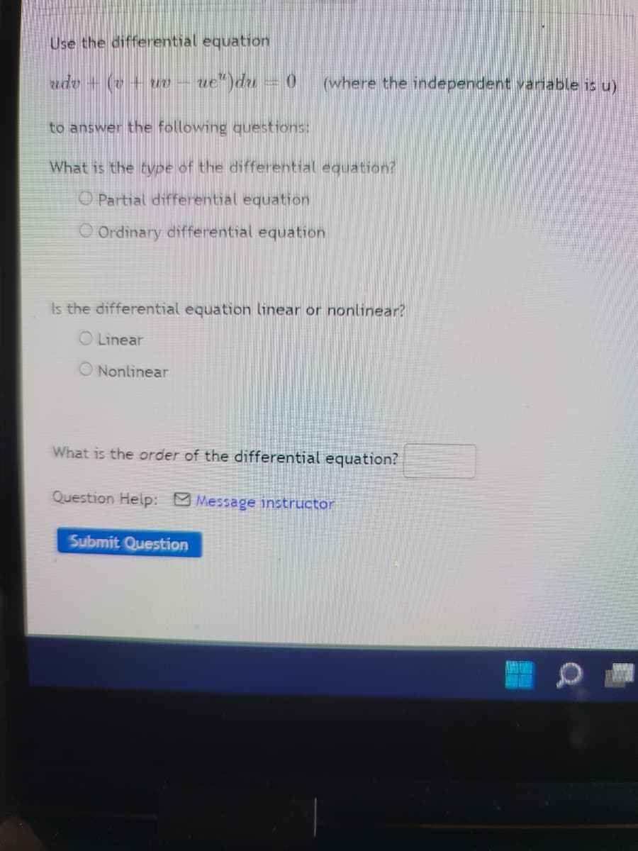 Use the differential equation
udv + (v + wo-
ue")du = 0
(where the independent variable is u)
to answer the following questions:
What is the type of the differential equation?
O Partial differential equation
O Ordinary differential equation
Is the differential equation linear or nonlinear?
Linear
O Nonlinear
What is the order of the differential equation?
Question Help: Message instructor
Submit Question
