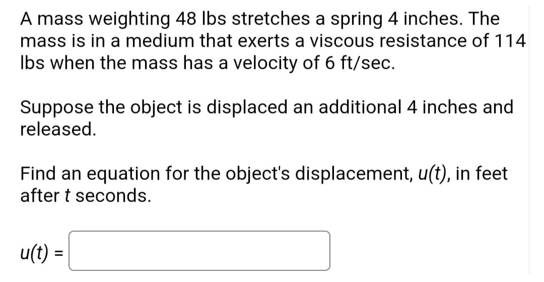 A mass weighting 48 lbs stretches a spring 4 inches. The
mass is in a medium that exerts a viscous resistance of 114
lbs when the mass has a velocity of 6 ft/sec.
Suppose the object is displaced an additional 4 inches and
released.
Find an equation for the object's displacement, u(t), in feet
after t seconds.
u(t) =