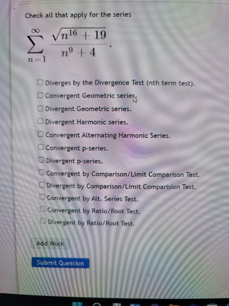 Check all that apply for the series
Vn
216
+19
n° + 4
O Diverges by the Divergence Test (nth term test).
O Convergent Geometric serier,
ODivergent Geometric series.
Divergent Harmonic series.
O Convergent Alternating Harmonic Series.
O Convergent p-series.
O Divergent p-series.
Convergent by Comparison/Limit Comparison Test.
ODivergent by Comparison/Limit Comparision Test.
Convergent by Alt. Series Test.
UConvergent by Ratio/Root Test.
Divergent by Ratio/Root Test.
Add Work
Submit Question
