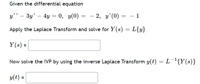 Given the differential equation
y'' - 3y' - 4y = 0, y(0)
=
2, y'(0) = -1
Apply the Laplace Transform and solve for Y(s) = L{y}
Y(s) =
Now solve the IVP by using the inverse Laplace Transform y(t) = L¯¹{Y(s)}
y(t) =