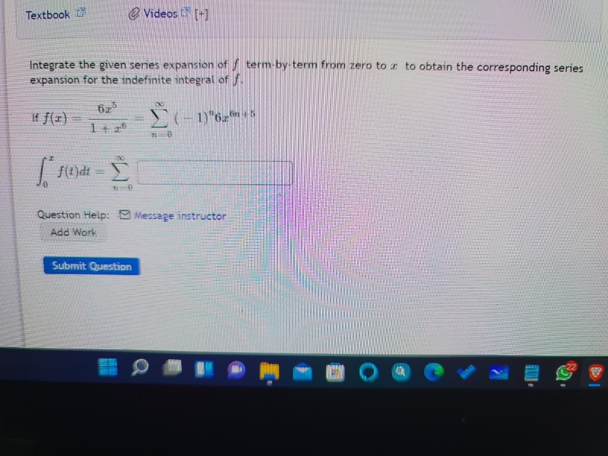 Textbook
@ Videos [+]
Integrate the given senes expansion of f term-by-term from zero tor to obtain the corresponding series
expansion for the indefinite integral of f.
62
If f(2)
(-1)"6 5
1+ 26
Question Help: Message instructor
Add Work
Submit Question
