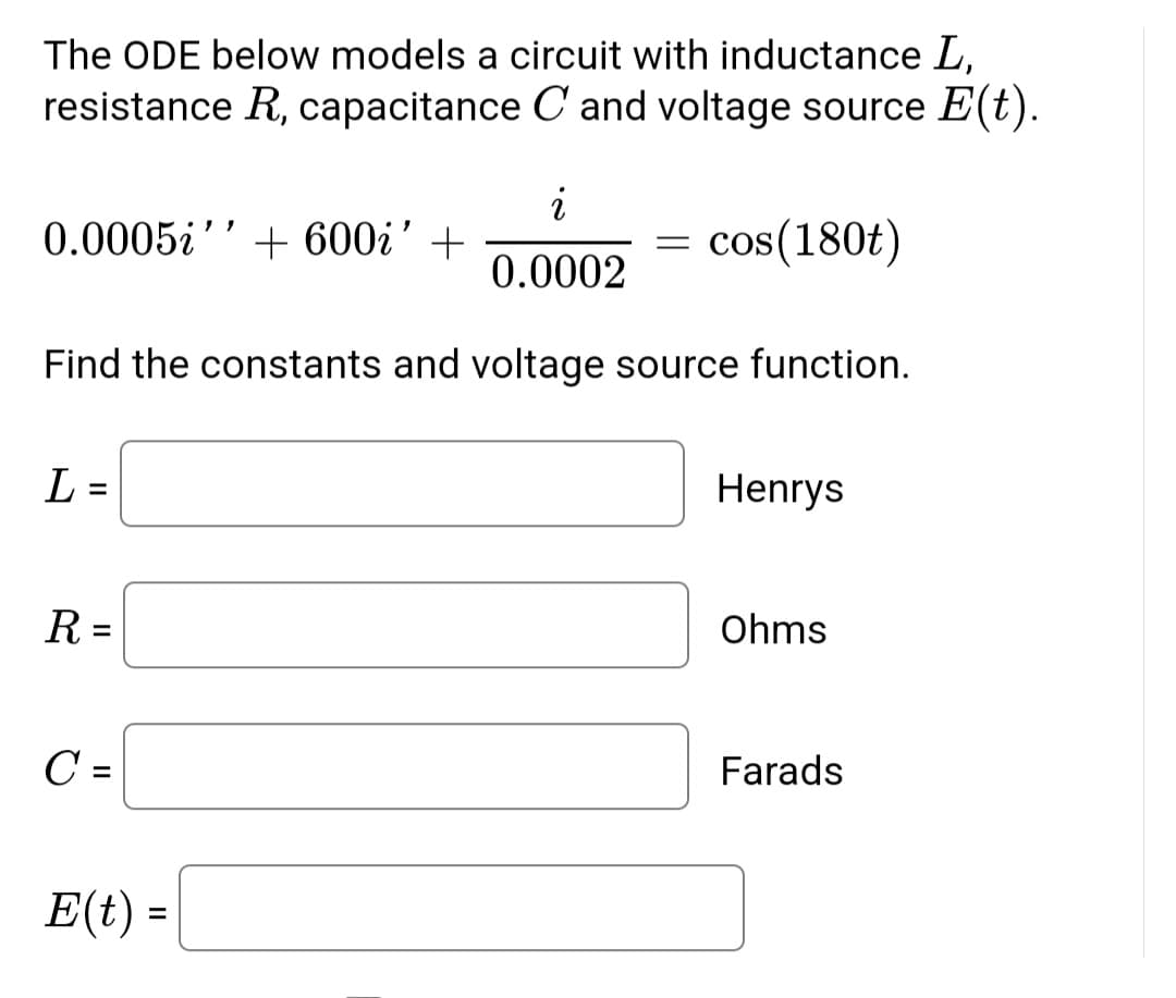 The ODE below models a circuit with inductance L,
resistance R, capacitance C and voltage source E(t).
i
0.0005i +600i' +
=
cos(180t)
0.0002
Find the constants and voltage source function.
L =
Henrys
R=
Ohms
C =
Farads
E(t) =