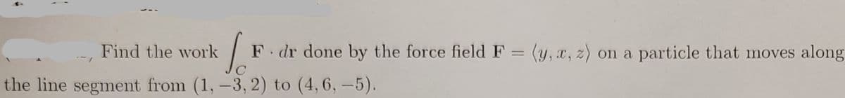 Find the work
So F. dr done by the force field F = (y, x, z) on a particle that moves along
C
the line segment from (1, -3, 2) to (4, 6,-5).