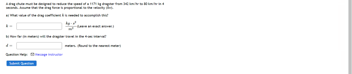 A drag chute must be designed to reduce the speed of a 1171 kg dragster from 342 km/hr to 80 km/hr in 4
seconds. Assume that the drag force is proportional to the velocity (kv).
a) What value of the drag coefficient k is needed to accomplish this?
kg · s?
(Leave an exact answer.)
m2
k =
b) How far (in meters) will the dragster travel in the 4-sec interval?
d =
meters. (Round to the nearest meter)
Question Help: O Message instructor
Submit Question
