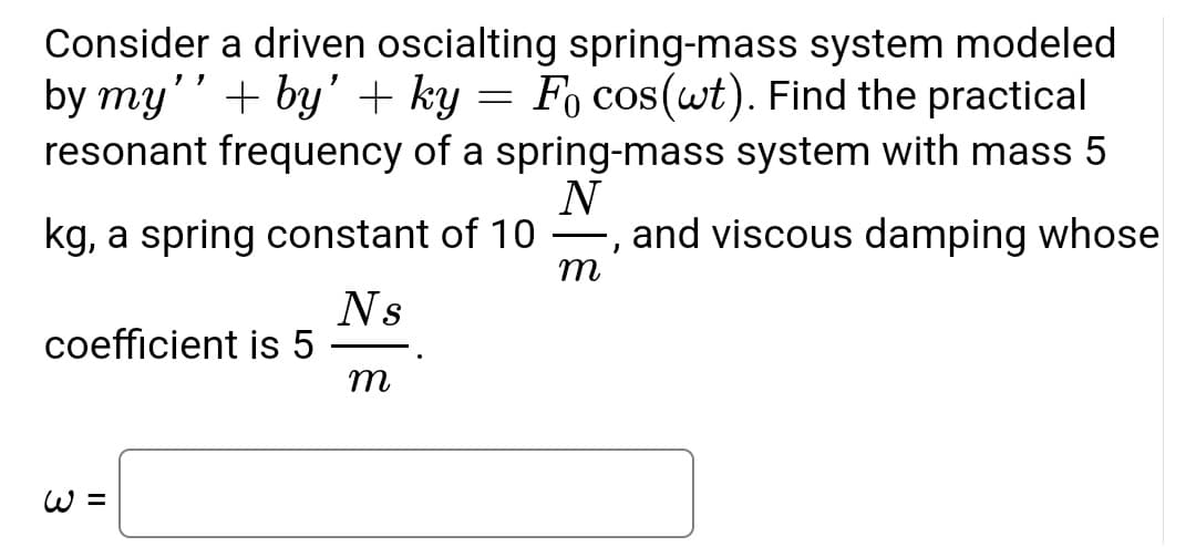Consider a driven oscialting spring-mass system modeled
by my''+by' + ky = Fo cos(wt). Find the practical
resonant frequency of a spring-mass system with mass 5
N
kg, a spring constant of 10, and viscous damping whose
m
Ns
coefficient is 5
m
W =