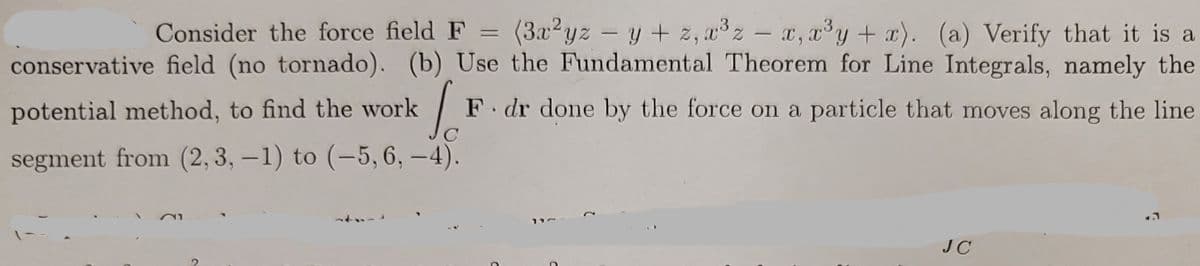 Consider the force field F
=
(3x²yz - y + z, x³z - x, x³y + x). (a) Verify that it is a
conservative field (no tornado). (b) Use the Fundamental Theorem for Line Integrals, namely the
potential method, to find the work
F. dr done by the force on a particle that moves along the line
C
segment from (2, 3, -1) to (-5, 6,-4).
21
77
JC
S