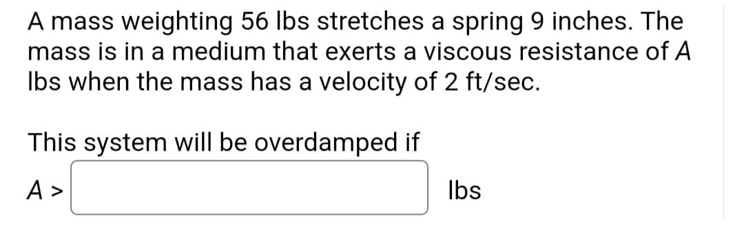 A mass weighting 56 lbs stretches a spring 9 inches. The
mass is in a medium that exerts a viscous resistance of A
lbs when the mass has a velocity of 2 ft/sec.
This system will be overdamped if
A>
lbs