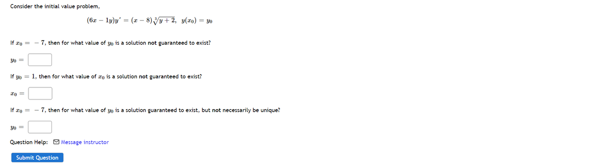 Consider the initial value problem,
(бх —
ly)y'
(x - 8) Vy+ 2, y(x0)
= Y0
If xo =
- 7, then for what value of yo is a solution not guaranteed to exist?
Yo =
If yo = 1, then for what value of xo is a solution not guaranteed to exist?
If xo =
- 7, then for what value of yo is a solution guaranteed to exist, but not necessarily be unique?
Yo =
Question Help: M Message instructor
Submit Question
