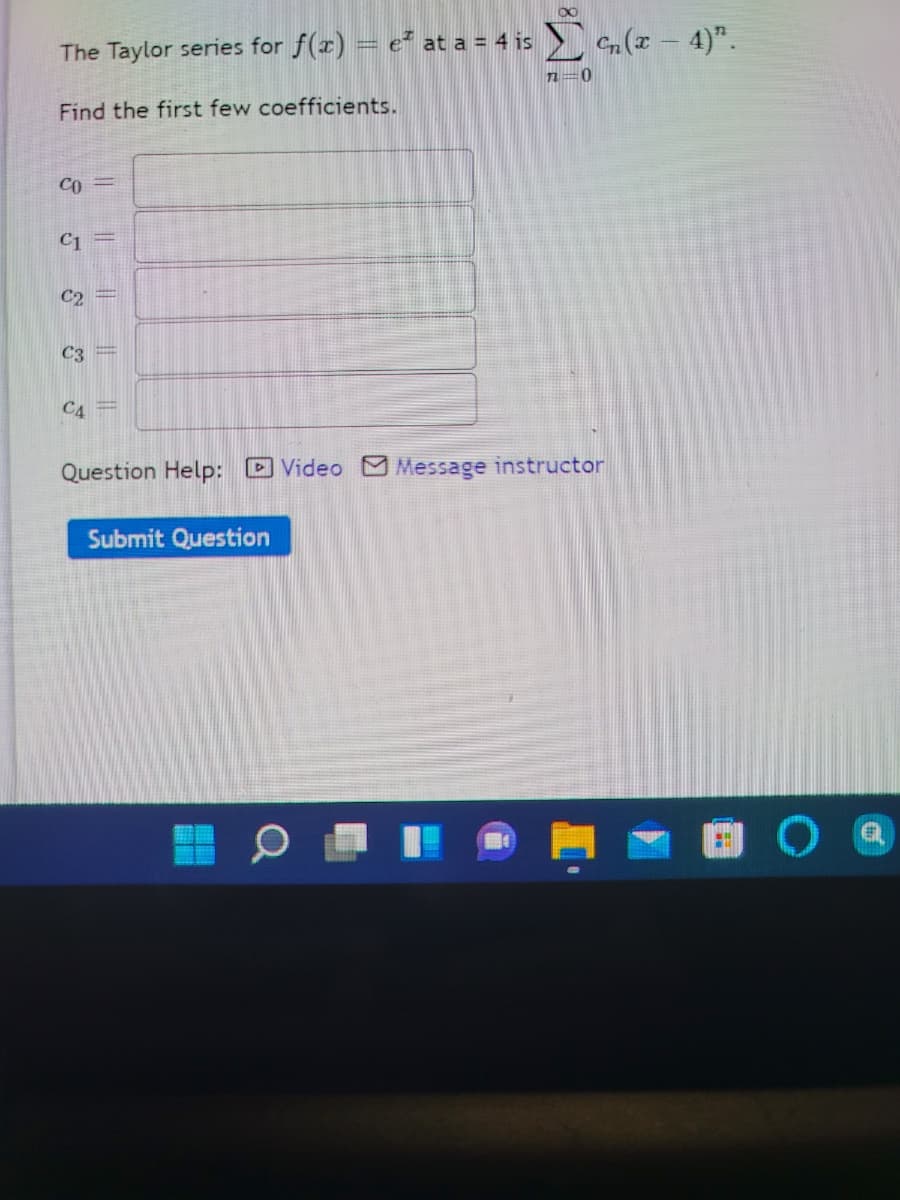 The Taylor series for f(r) = e² at a = 4 is c(r - 4)".
n=0
Find the first few coefficients.
Co =
C1
C2
C3
C4 =
Question Help: D Video Message instructor
Submit Question
