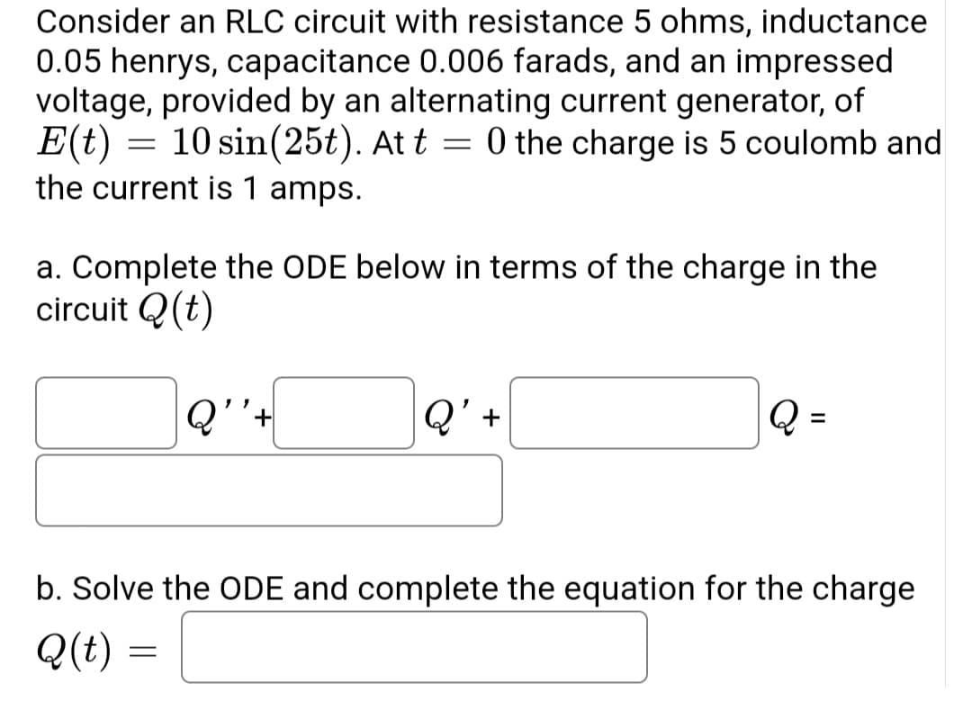 Consider an RLC circuit with resistance 5 ohms, inductance
0.05 henrys, capacitance 0.006 farads, and an impressed
voltage, provided by an alternating current generator, of
E(t)
=
10 sin(25t). At t = 0 the charge is 5 coulomb and
the current is 1 amps.
a. Complete the ODE below in terms of the charge in the
circuit Q(t)
Q''+
Q' +
Q
b. Solve the ODE and complete the equation for the charge
Q(t) =
=