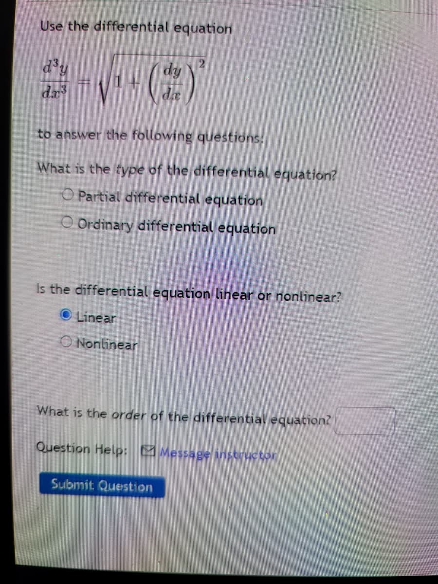 Use the differential equation
d'y
dy
dr
dr
to answer the following questions:
What is the type of the differential equation?
O Partial differential equation
O Ordinary differential equation
Is the differential equation linear or nonlinear?
O Linear
O Nonlinear
What is the order of the differential equation?
Question Help: Message instructor
Submit Question

