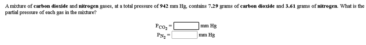 A mixture of carbon dioxide and nitrogen gases, at a total pressure of 942 mm Hg, contains 7.29 grams of carbon dioxide and 3.61 grams of nitrogen. What is the
partial pressure of each gas in the mixture?
PC02
mm Hg
mm Hg
PN2
