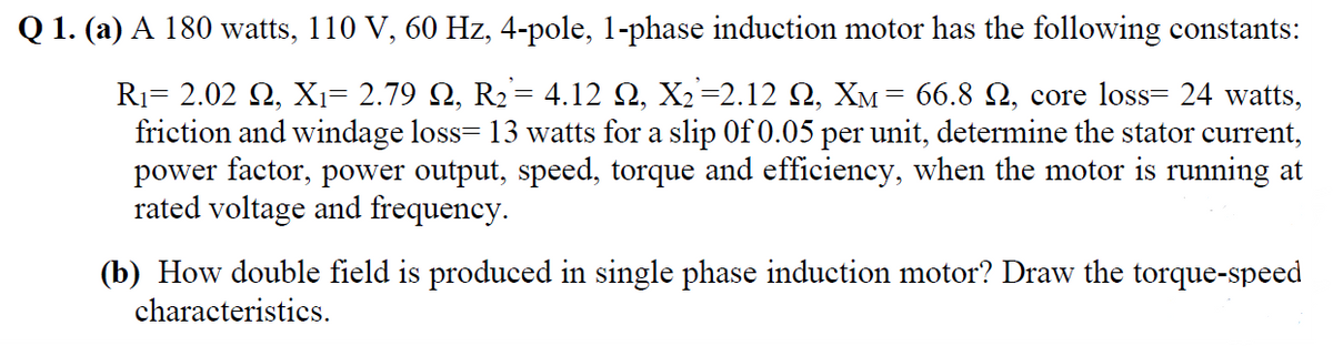 Q 1. (a) A 180 watts, 110 V, 60 Hz, 4-pole, 1-phase induction motor has the following constants:
R1= 2.02 2, Xı= 2.79 2, R2= 4.12 Q, X2=2.12 Q, XM= 66.8 Q, core loss= 24 watts,
friction and windage loss= 13 watts for a slip 0f 0.05 per unit, determine the stator current,
power factor, power output, speed, torque and efficiency, when the motor is running at
rated voltage and frequency.
(b) How double field is produced in single phase induction motor? Draw the torque-speed
characteristics.
