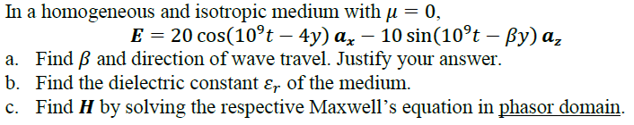 In a homogeneous and isotropic medium with u = 0,
E = 20 cos(10°t – 4y) a, – 10 sin(10°t – By) a,
a. Find B and direction of wave travel. Justify your answer.
b. Find the dielectric constant ɛ, of the medium.
c. Find H by solving the respective Maxwell's equation in phasor domain.
