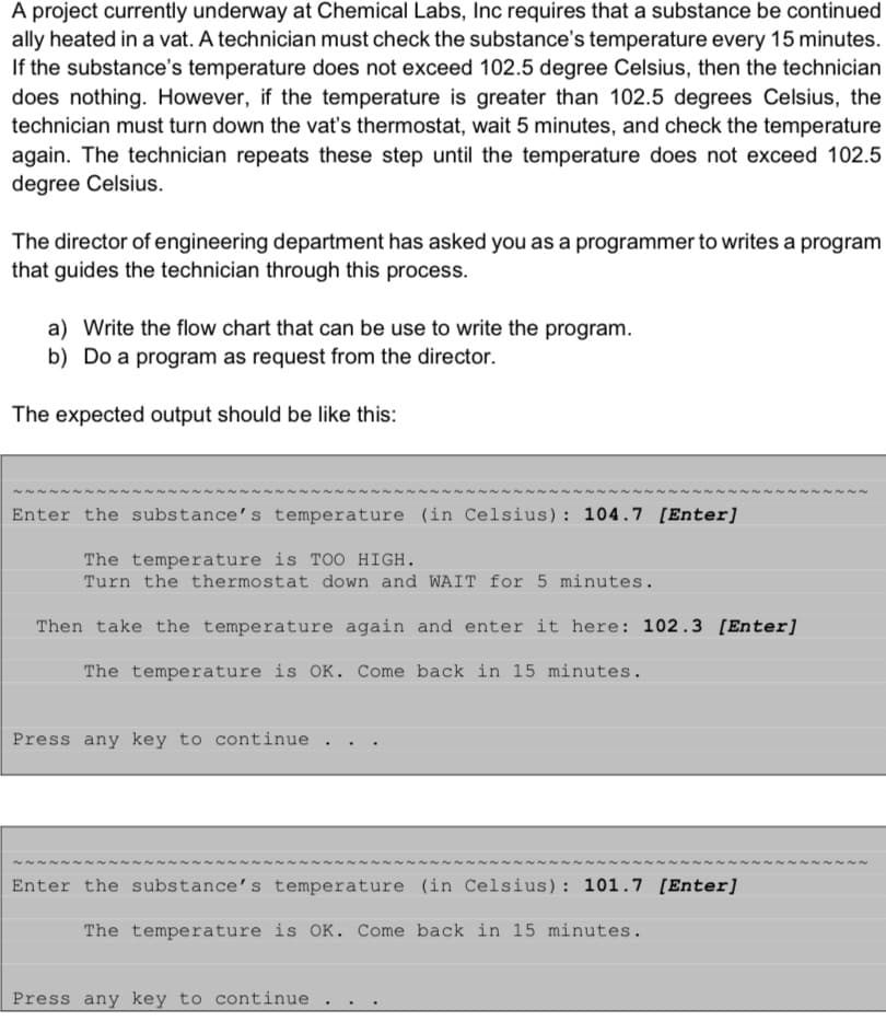 A project currently underway at Chemical Labs, Inc requires that a substance be continued
ally heated in a vat. A technician must check the substance's temperature every 15 minutes.
If the substance's temperature does not exceed 102.5 degree Celsius, then the technician
does nothing. However, if the temperature is greater than 102.5 degrees Celsius, the
technician must turn down the vat's thermostat, wait 5 minutes, and check the temperature
again. The technician repeats these step until the temperature does not exceed 102.5
degree Celsius.
The director of engineering department has asked you as a programmer to writes a program
that guides the technician through this process.
a) Write the flow chart that can be use to write the program.
b) Do a program as request from the director.
The expected output should be like this:
Enter the substance's temperature (in Celsius): 104.7 [Enter]
The temperature is TOO HIGH.
Turn the thermostat down and WAIT for 5 minutes.
Then take the temperature again and enter it here: 102.3 [Enter]
The temperature is OK. Come back in 15 minutes.
Press any key to continue
~~
Enter the substance's temperature (in Celsius): 101.7 [Enter]
The temperature is OK. Come back in 15 minutes.
Press any key to continue
