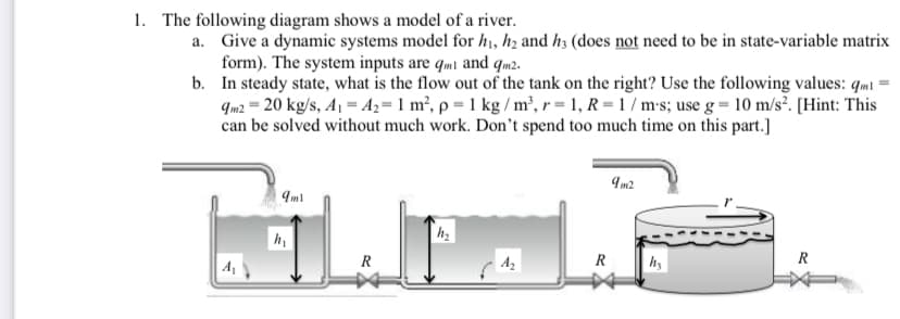 1. The following diagram shows a model of a river.
a. Give a dynamic systems model for h1, hz and h3 (does not need to be in state-variable matrix
form). The system inputs are qmi and qm2.
b. In steady state, what is the flow out of the tank on the right? Use the following values: qm1 =
qm2 = 20 kg/s, A1 = Az=1 m², p = 1 kg / m³, r = 1, R = 1 / m-s; use g = 10 m/s². [Hint: This
can be solved without much work. Don't spend too much time on this part.]
Im2
Iml
A
R
| A2
R
R
