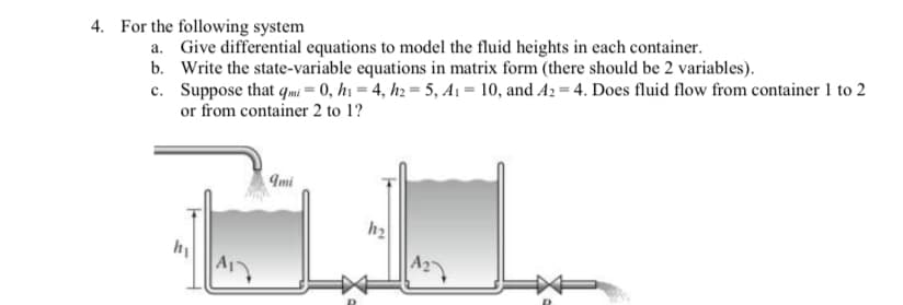 4. For the following system
a. Give differential equations to model the fluid heights in each container.
b. Write the state-variable equations in matrix form (there should be 2 variables).
c. Suppose that qmi = 0, h1 = 4, h2 = 5, A1 = 10, and A2 = 4. Does fluid flow from container 1 to 2
or from container 2 to 1?
Imi
h2
A27
