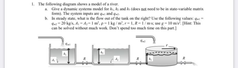 1. The following diagram shows a model of a river.
a. Give a dynamic systems model for hı, hz and hs (does not need to be in state-variable matrix
form). The system inputs are qmi and qm2.
b. In steady state, what is the flow out of the tank on the right? Use the following values: qm1 =
9m2 = 20 kg/s, A1 = Az= 1 m², p = 1 kg / m², r= 1, R = 1 / m•s; use g = 10 m/s³. [Hint: This
can be solved without much work. Don't spend too much time on this part.]
Im2
R
R
h,
R
