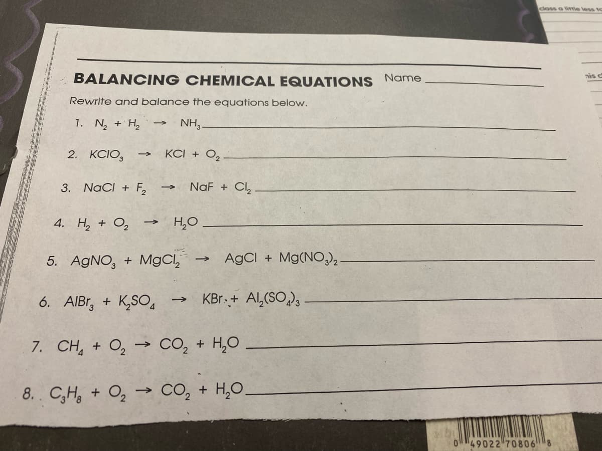 closs a litrie less to
BALANCING CHEMICAL EQUATIONS Name
nis c
Rewrite and balance the equations below.
1. N, + H, →
NH,.
2. KCIO,
KCI + O,
3. NaCI + F,
NaF + Cl,
4. H, + O,
H,0
5. AGNO, + MgCl,
AgCI + Mg(NO)2.
6. AIBr, + K,SO4
KBr.+ Al,(SO),
7. CH, + O, → CO, + H,0
8. C,H, + O, -→ CO, + H,0.
>
O49022 70806
